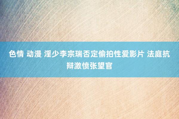 色情 动漫 淫少李宗瑞否定偷拍性爱影片 法庭抗辩激愤张望官