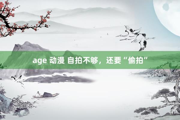 age 动漫 自拍不够，还要“偷拍”