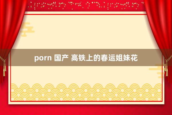 porn 国产 高铁上的春运姐妹花