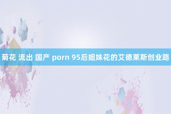 菊花 流出 国产 porn 95后姐妹花的艾德莱斯创业路