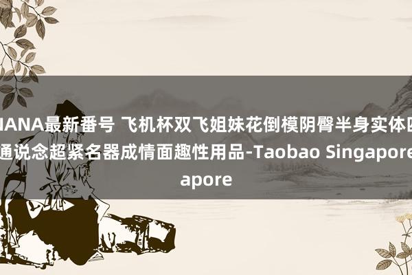 NANA最新番号 飞机杯双飞姐妹花倒模阴臀半身实体四通说念超紧名器成情面趣性用品-Taobao Singapore