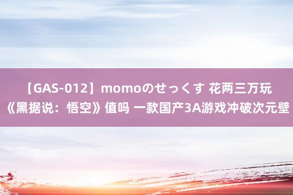 【GAS-012】momoのせっくす 花两三万玩《黑据说：悟空》值吗 一款国产3A游戏冲破次元壁