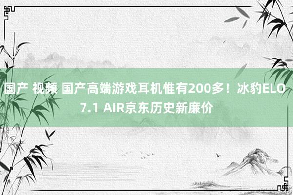 国产 视频 国产高端游戏耳机惟有200多！冰豹ELO 7.1 AIR京东历史新廉价