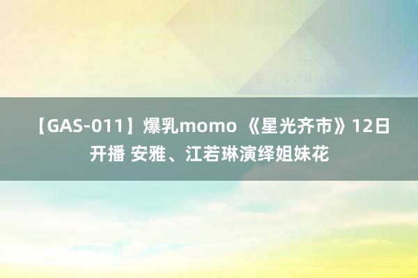 【GAS-011】爆乳momo 《星光齐市》12日开播 安雅、江若琳演绎姐妹花