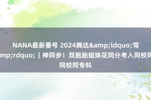 NANA最新番号 2024腾达&ldquo;驾到&rdquo;｜神同步！双胞胎姐妹花同分考入同校同专科