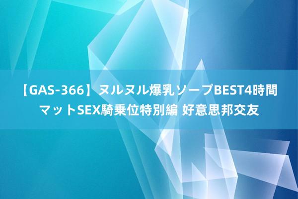 【GAS-366】ヌルヌル爆乳ソープBEST4時間 マットSEX騎乗位特別編 好意思邦交友