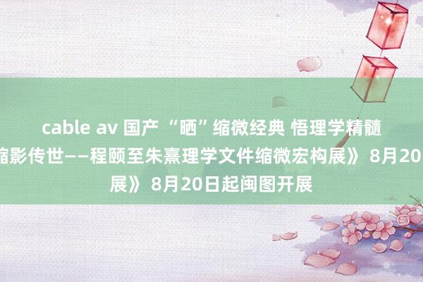 cable av 国产 “晒”缩微经典 悟理学精髓《千年学脉·缩影传世——程颐至朱熹理学文件缩微宏构展》 8月20日起闽图开展