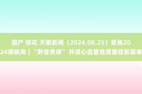 国产 探花 天眼新闻（2024.08.25）聚焦2024调换周｜“黔音贵律” 共谋心血管危境重症新篇章