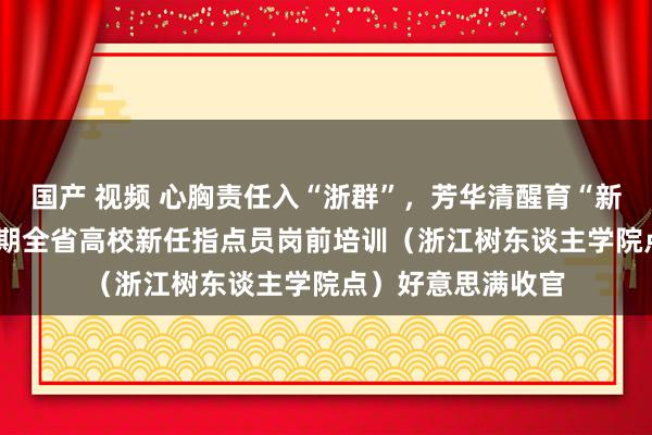 国产 视频 心胸责任入“浙群”，芳华清醒育“新东谈主”——第34期全省高校新任指点员岗前培训（浙江树东谈主学院点）好意思满收官