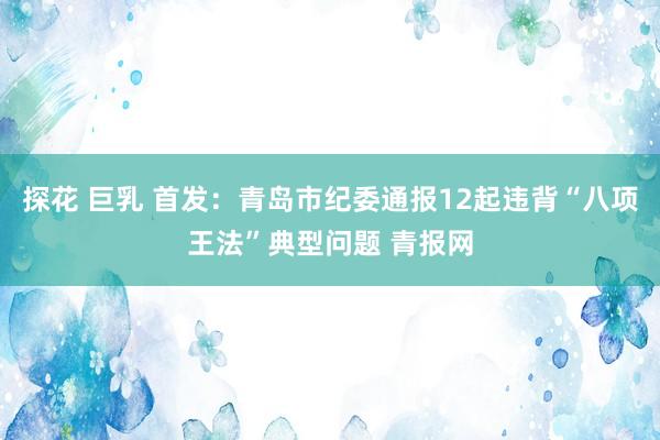 探花 巨乳 首发：青岛市纪委通报12起违背“八项王法”典型问题 青报网