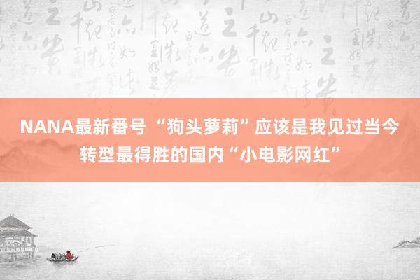 NANA最新番号 “狗头萝莉”应该是我见过当今转型最得胜的国内“小电影网红”