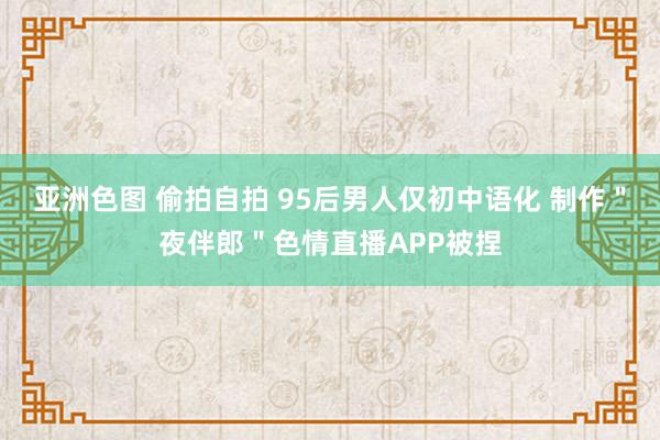 亚洲色图 偷拍自拍 95后男人仅初中语化 制作＂夜伴郎＂色情直播APP被捏