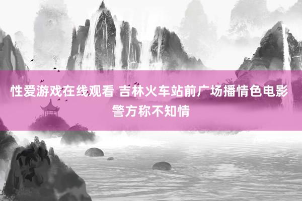 性爱游戏在线观看 吉林火车站前广场播情色电影 警方称不知情