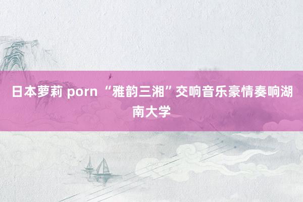 日本萝莉 porn “雅韵三湘”交响音乐豪情奏响湖南大学