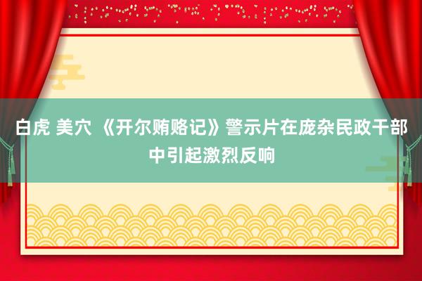 白虎 美穴 《开尔贿赂记》警示片在庞杂民政干部中引起激烈反响