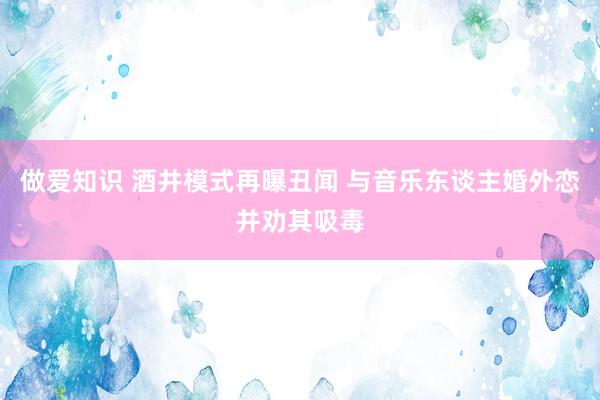 做爱知识 酒井模式再曝丑闻 与音乐东谈主婚外恋并劝其吸毒