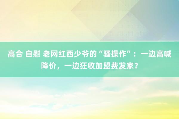 高合 自慰 老网红西少爷的“骚操作”：一边高喊降价，一边狂收加盟费发家？