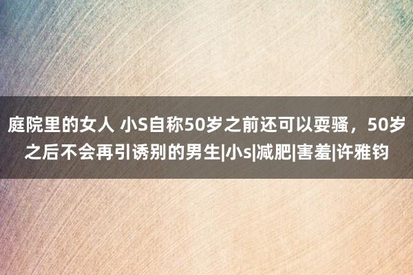 庭院里的女人 小S自称50岁之前还可以耍骚，50岁之后不会再引诱别的男生|小s|减肥|害羞|许雅钧