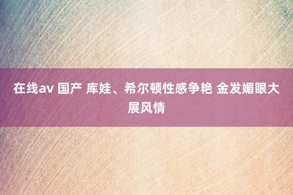 在线av 国产 库娃、希尔顿性感争艳 金发媚眼大展风情