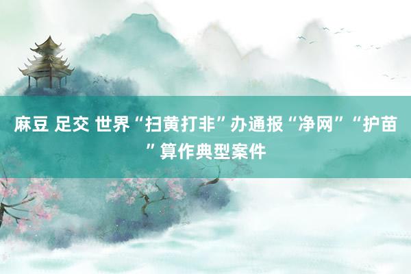 麻豆 足交 世界“扫黄打非”办通报“净网”“护苗”算作典型案件