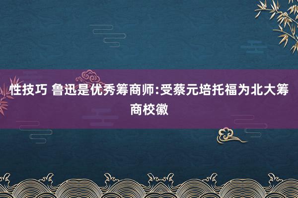 性技巧 鲁迅是优秀筹商师:受蔡元培托福为北大筹商校徽