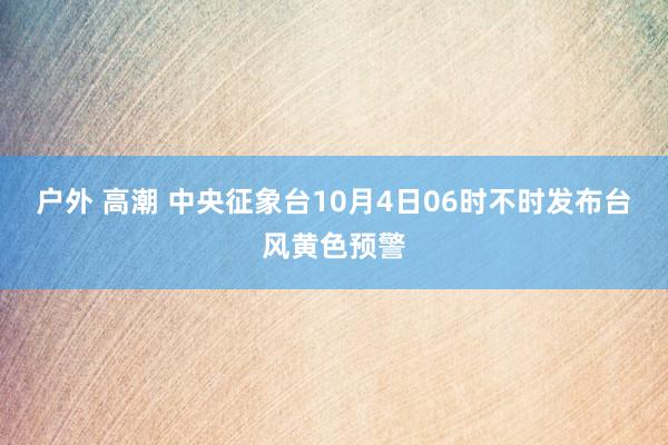 户外 高潮 中央征象台10月4日06时不时发布台风黄色预警