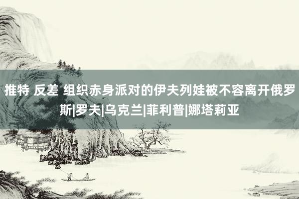 推特 反差 组织赤身派对的伊夫列娃被不容离开俄罗斯|罗夫|乌克兰|菲利普|娜塔莉亚