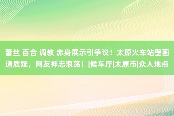 蕾丝 百合 调教 赤身展示引争议！太原火车站壁画遭质疑，网友神志浪荡！|候车厅|太原市|众人地点