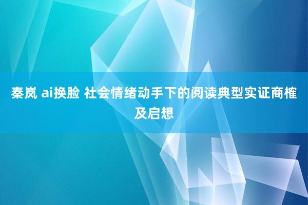 秦岚 ai换脸 社会情绪动手下的阅读典型实证商榷及启想