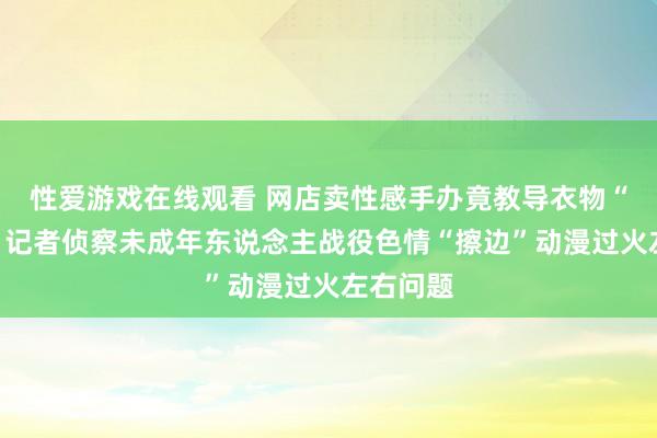 性爱游戏在线观看 网店卖性感手办竟教导衣物“可脱”？记者侦察未成年东说念主战役色情“擦边”动漫过火左右问题