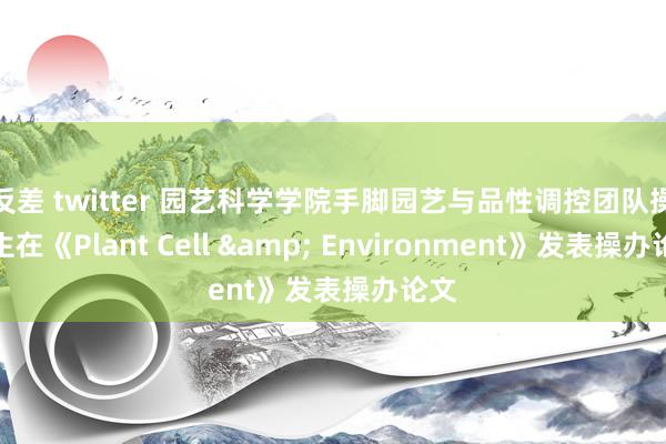 反差 twitter 园艺科学学院手脚园艺与品性调控团队操办生在《Plant Cell & Environment》发表操办论文