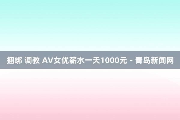 捆绑 调教 AV女优薪水一天1000元－青岛新闻网