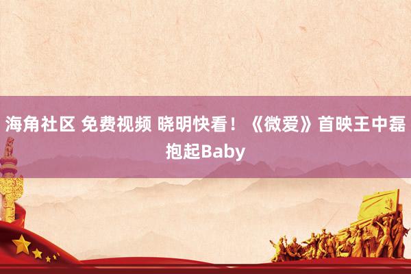 海角社区 免费视频 晓明快看！《微爱》首映王中磊抱起Baby