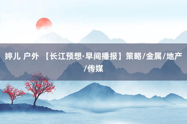 婷儿 户外 【长江预想·早间播报】策略/金属/地产/传媒