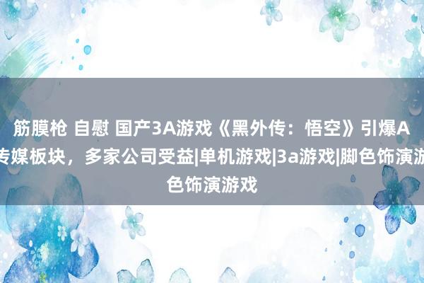 筋膜枪 自慰 国产3A游戏《黑外传：悟空》引爆A股传媒板块，多家公司受益|单机游戏|3a游戏|脚色饰演游戏