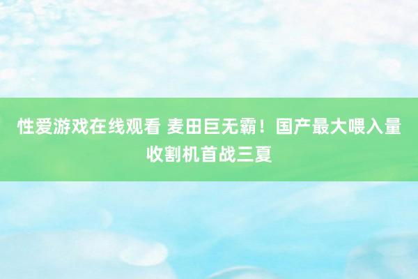 性爱游戏在线观看 麦田巨无霸！国产最大喂入量收割机首战三夏