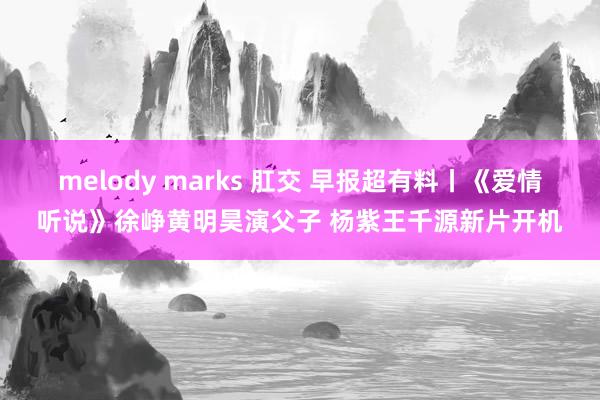 melody marks 肛交 早报超有料丨《爱情听说》徐峥黄明昊演父子 杨紫王千源新片开机