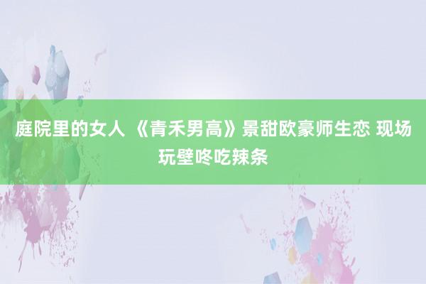 庭院里的女人 《青禾男高》景甜欧豪师生恋 现场玩壁咚吃辣条