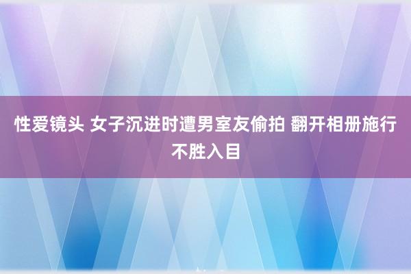 性爱镜头 女子沉进时遭男室友偷拍 翻开相册施行不胜入目