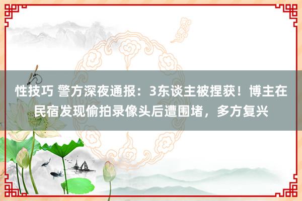 性技巧 警方深夜通报：3东谈主被捏获！博主在民宿发现偷拍录像头后遭围堵，多方复兴