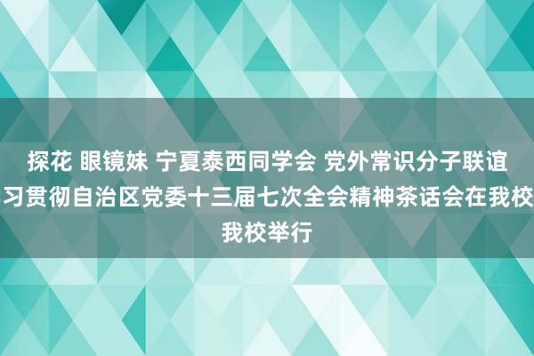 探花 眼镜妹 宁夏泰西同学会 党外常识分子联谊会学习贯彻自治区党委十三届七次全会精神茶话会在我校举行