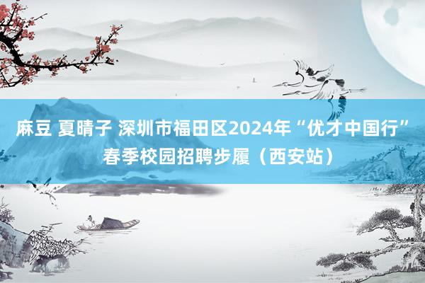 麻豆 夏晴子 深圳市福田区2024年“优才中国行”  春季校园招聘步履（西安站）