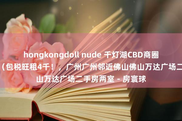 hongkongdoll nude 千灯湖CBD商圈业主急售产权过户（包税旺租4千！，广州广州邻近佛山佛山万达广场二手房两室 - 房寰球