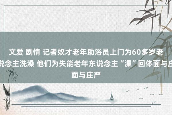 文爱 剧情 记者奴才老年助浴员上门为60多岁老东说念主洗澡 他们为失能老年东说念主“澡”回体面与庄严