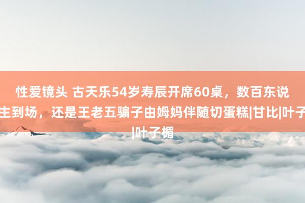 性爱镜头 古天乐54岁寿辰开席60桌，数百东说念主到场，还是王老五骗子由姆妈伴随切蛋糕|甘比|叶子楣