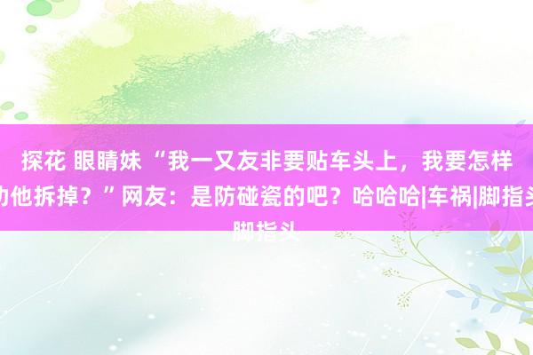 探花 眼睛妹 “我一又友非要贴车头上，我要怎样劝他拆掉？”网友：是防碰瓷的吧？哈哈哈|车祸|脚指头