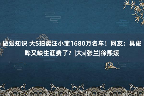 做爱知识 大S拍卖汪小菲1680万名车！网友：具俊晔又缺生涯费了？|大s|张兰|徐熙媛