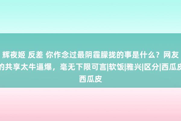 辉夜姬 反差 你作念过最阴霾朦拢的事是什么？网友的共享太牛逼爆，毫无下限可言|软饭|雅兴|区分|西瓜皮