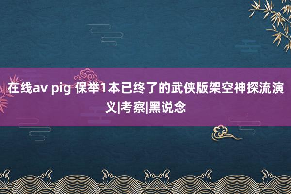 在线av pig 保举1本已终了的武侠版架空神探流演义|考察|黑说念