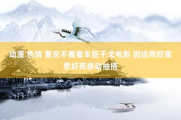 动漫 色情 普京不雅看车臣干戈电影 因结局好意思好而感动抽搭